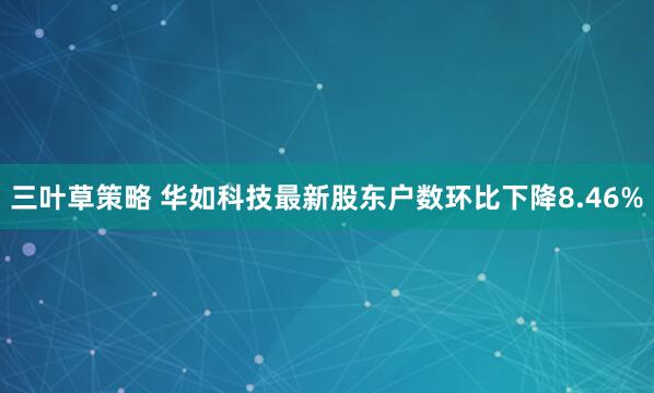 三叶草策略 华如科技最新股东户数环比下降8.46%