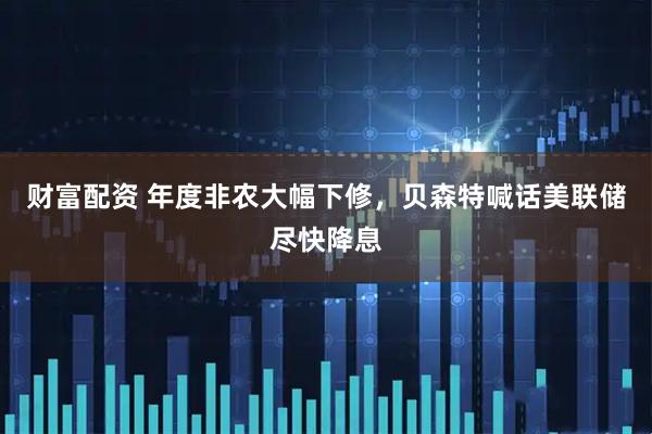 财富配资 年度非农大幅下修，贝森特喊话美联储尽快降息
