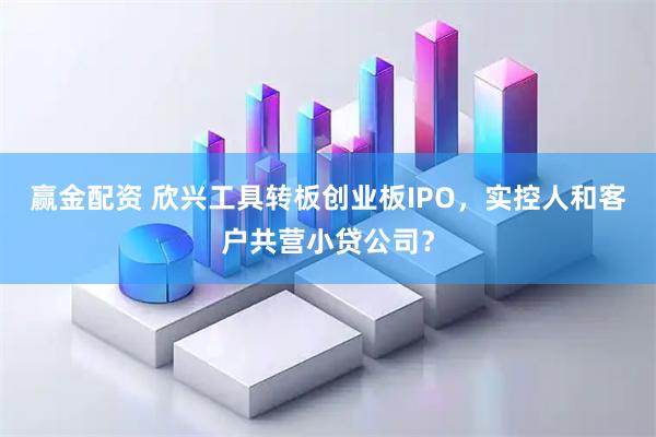 赢金配资 欣兴工具转板创业板IPO，实控人和客户共营小贷公司？