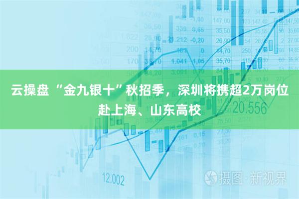 云操盘 “金九银十”秋招季，深圳将携超2万岗位赴上海、山东高校