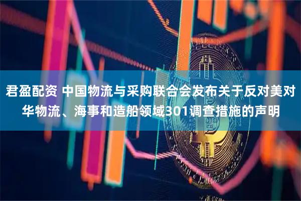 君盈配资 中国物流与采购联合会发布关于反对美对华物流、海事和造船领域301调查措施的声明