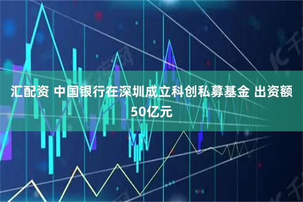 汇配资 中国银行在深圳成立科创私募基金 出资额50亿元