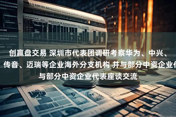 创赢盘交易 深圳市代表团调研考察华为、中兴、荣耀、创维、传音、迈瑞等企业海外分支机构 并与部分中资企业代表座谈交流