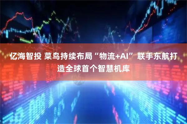 亿海智投 菜鸟持续布局“物流+AI” 联手东航打造全球首个智慧机库