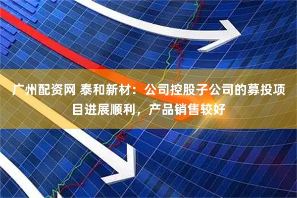 广州配资网 泰和新材：公司控股子公司的募投项目进展顺利，产品销售较好