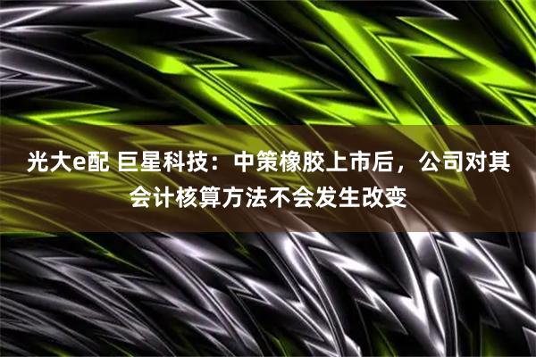 光大e配 巨星科技：中策橡胶上市后，公司对其会计核算方法不会发生改变