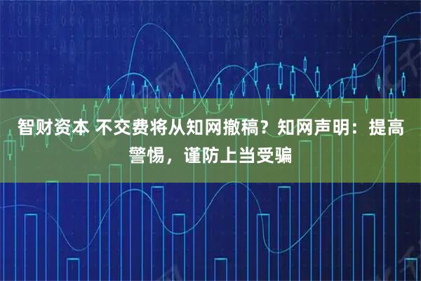 智财资本 不交费将从知网撤稿？知网声明：提高警惕，谨防上当受骗