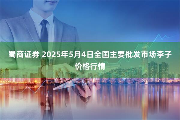 蜀商证券 2025年5月4日全国主要批发市场李子价格行情