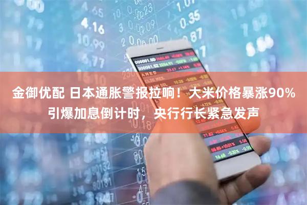 金御优配 日本通胀警报拉响！大米价格暴涨90%引爆加息倒计时，央行行长紧急发声