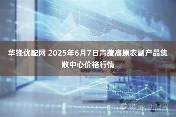 华锋优配网 2025年6月7日青藏高原农副产品集散中心价格行情