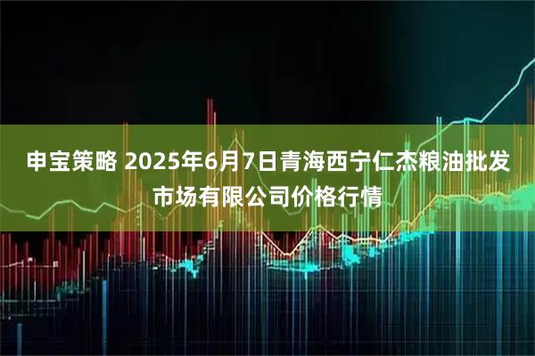 申宝策略 2025年6月7日青海西宁仁杰粮油批发市场有限公司价格行情
