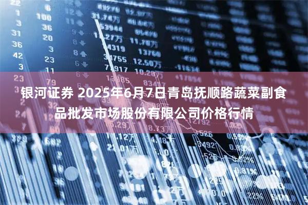 银河证券 2025年6月7日青岛抚顺路蔬菜副食品批发市场股份有限公司价格行情