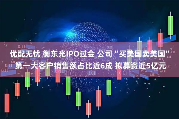 优配无忧 衡东光IPO过会 公司“买美国卖美国” 第一大客户销售额占比近6成 拟募资近5亿元