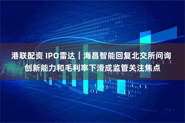 港联配资 IPO雷达｜海昌智能回复北交所问询 创新能力和毛利率下滑成监管关注焦点