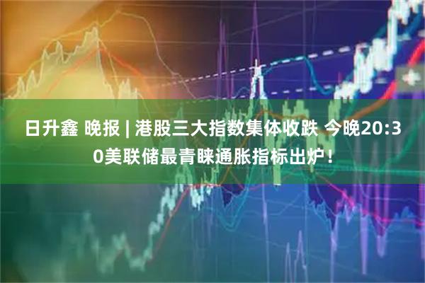 日升鑫 晚报 | 港股三大指数集体收跌 今晚20:30美联储最青睐通胀指标出炉！