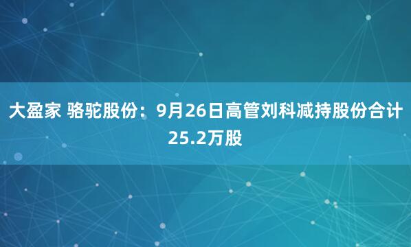 大盈家 骆驼股份：9月26日高管刘科减持股份合计25.2万股