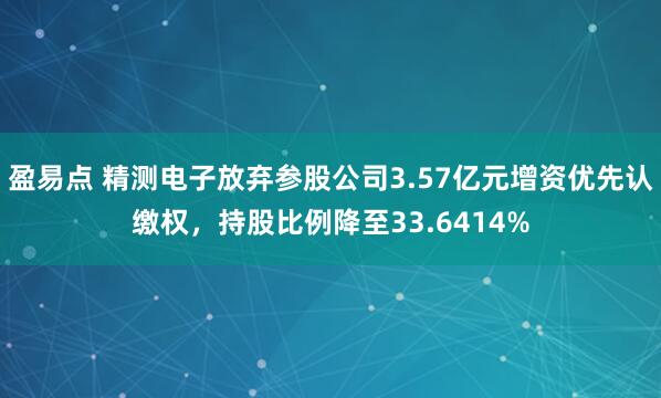 盈易点 精测电子放弃参股公司3.57亿元增资优先认缴权，持股比例降至33.6414%