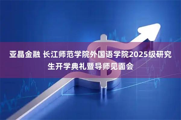 亚晶金融 长江师范学院外国语学院2025级研究生开学典礼暨导师见面会