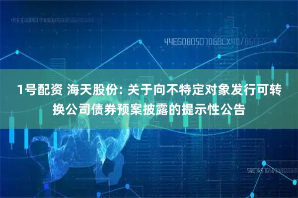 1号配资 海天股份: 关于向不特定对象发行可转换公司债券预案披露的提示性公告
