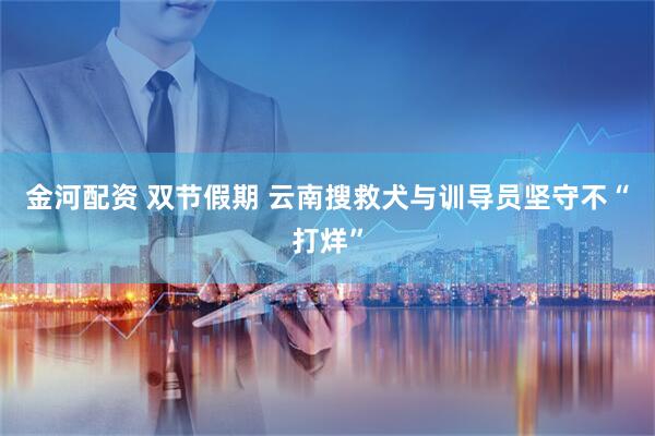 金河配资 双节假期 云南搜救犬与训导员坚守不“打烊”