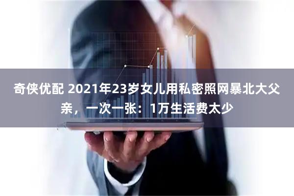 奇侠优配 2021年23岁女儿用私密照网暴北大父亲，一次一张：1万生活费太少