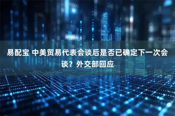 易配宝 中美贸易代表会谈后是否已确定下一次会谈？外交部回应