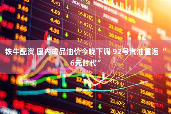 铁牛配资 国内成品油价今晚下调 92号汽油重返 “6元时代”