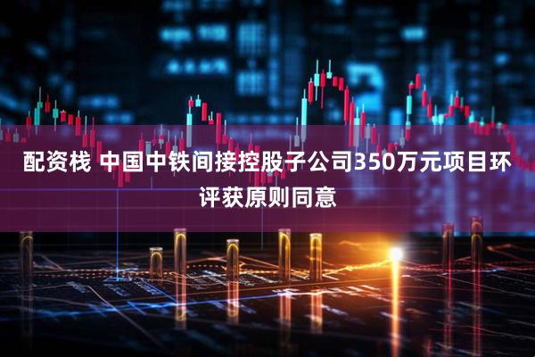 配资栈 中国中铁间接控股子公司350万元项目环评获原则同意