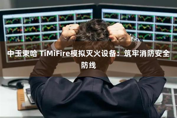 中玉束哈 TiMiFire模拟灭火设备：筑牢消防安全防线