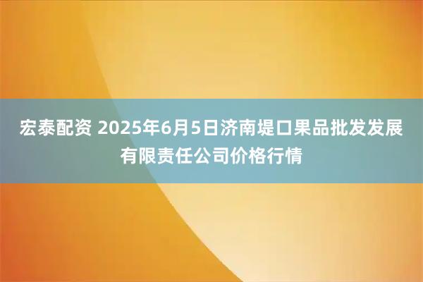 宏泰配资 2025年6月5日济南堤口果品批发发展有限责任公司价格行情