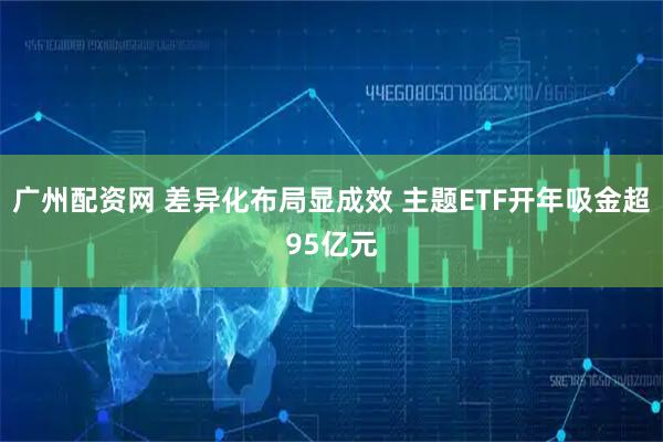 广州配资网 差异化布局显成效 主题ETF开年吸金超95亿元