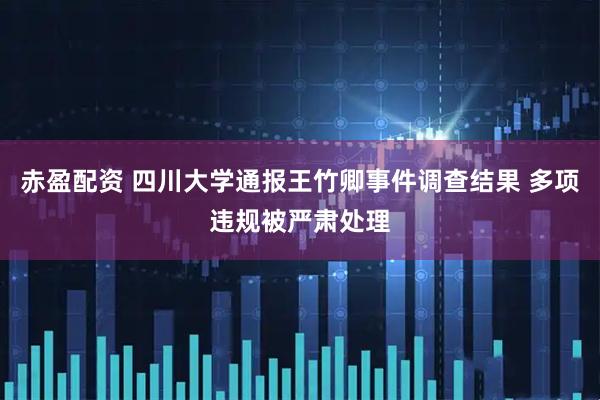 赤盈配资 四川大学通报王竹卿事件调查结果 多项违规被严肃处理