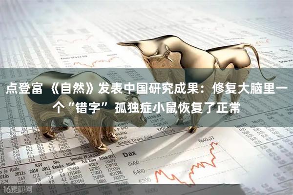 点登富 《自然》发表中国研究成果：修复大脑里一个“错字” 孤独症小鼠恢复了正常