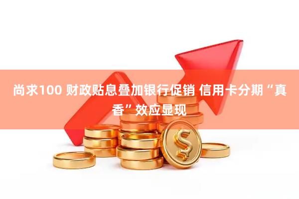 尚求100 财政贴息叠加银行促销 信用卡分期“真香”效应显现
