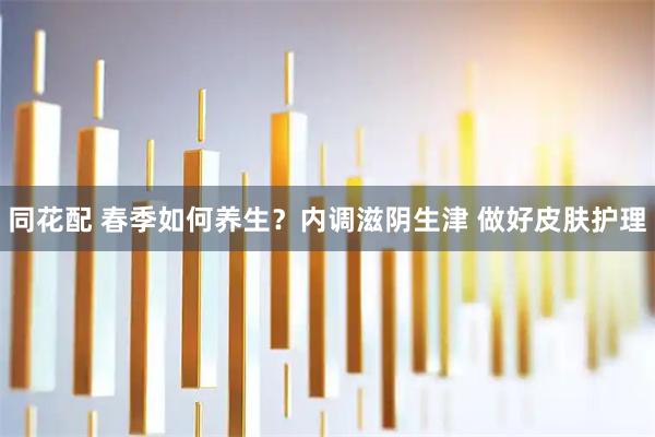 同花配 春季如何养生?内调滋阴生津 做好皮肤护理