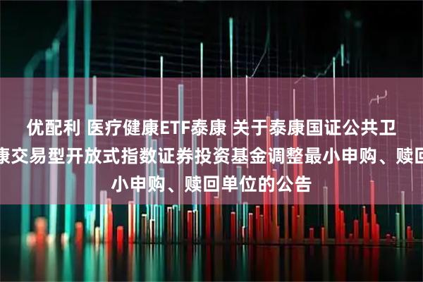 优配利 医疗健康ETF泰康 关于泰康国证公共卫生与医疗健康交易型开放式指数证券投资基金调整最小申购、赎回单位的公告