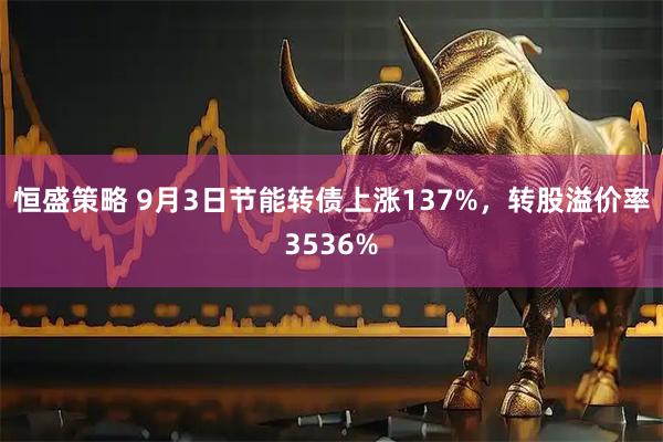 恒盛策略 9月3日节能转债上涨137%,转股溢价率3536%