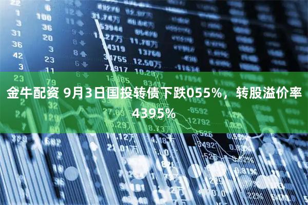 金牛配资 9月3日国投转债下跌055%,转股溢价率4395%