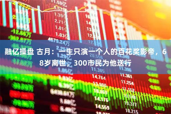 融亿操盘 古月：一生只演一个人的百花奖影帝，68岁离世，300市民为他送行