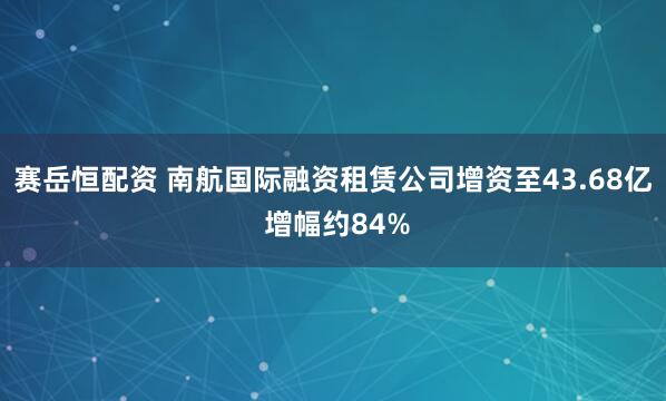 赛岳恒配资 南航国际融资租赁公司增资至43.68亿 增幅约84%