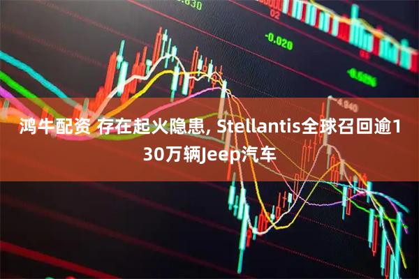 鸿牛配资 存在起火隐患, Stellantis全球召回逾130万辆Jeep汽车