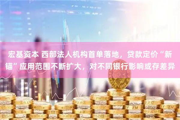 宏基资本 西部法人机构首单落地，贷款定价“新锚”应用范围不断扩大，对不同银行影响或存差异